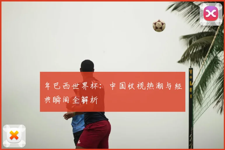 年巴西世界杯：中国收视热潮与经典瞬间全解析