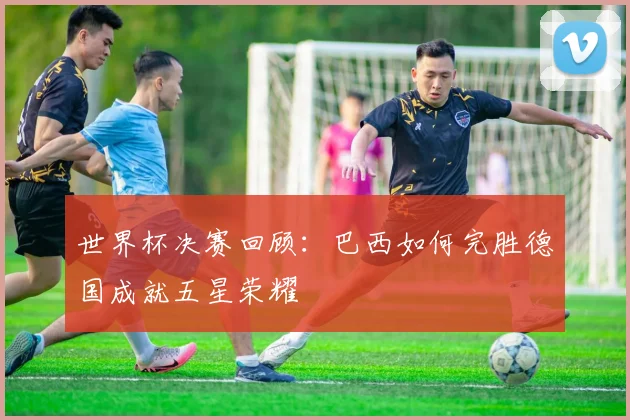 世界杯决赛回顾:巴西如何完胜德国成就五星荣耀