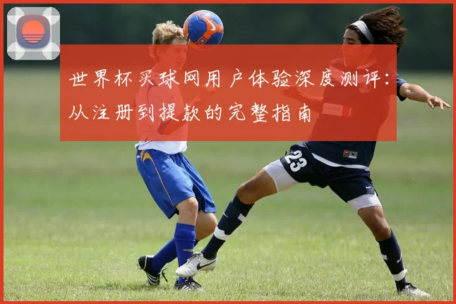 世界杯买球网用户体验深度测评：从注册到提款的完整指南
