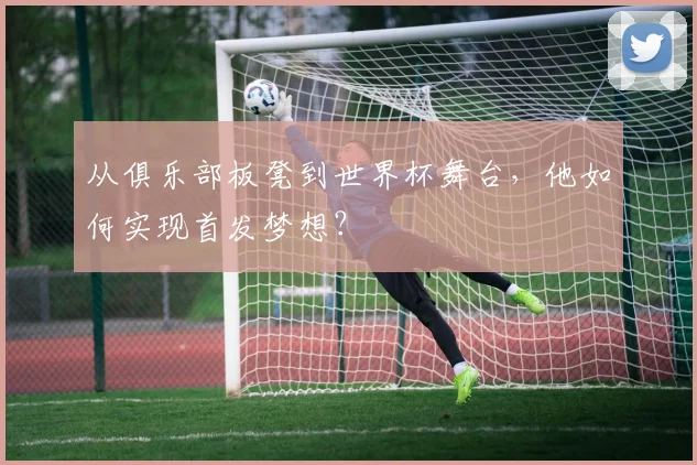 从俱乐部板凳到世界杯舞台,他如何实现首发梦想?