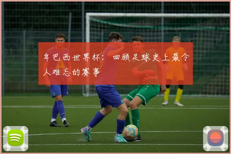 年巴西世界杯：回顾足球史上最令人难忘的赛事